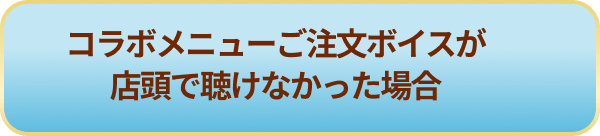 コラボメニューご注文ボイスが店頭で聴けなかった場合
